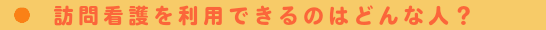 訪問看護を利用できるのはどんな人？